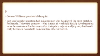 9
• Connor Williams question of the quiz:
• Last year’s cricket question had a question on who has played the most matches
for Baroda. This year’s question – who is rank 2? He should ideally have become a
more famous name for the events that took place in June and July 2017 but hasn’t
really become a household names unlike others involved.
 