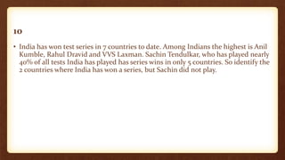 10
• India has won test series in 7 countries to date. Among Indians the highest is Anil
Kumble, Rahul Dravid and VVS Laxman. Sachin Tendulkar, who has played nearly
40% of all tests India has played has series wins in only 5 countries. So identify the
2 countries where India has won a series, but Sachin did not play.
 