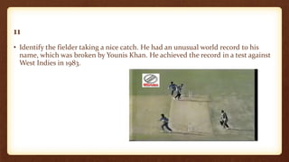 11
• Identify the fielder taking a nice catch. He had an unusual world record to his
name, which was broken by Younis Khan. He achieved the record in a test against
West Indies in 1983.
 