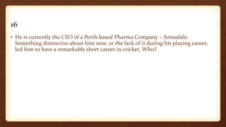 16
• He is currently the CEO of a Perth based Pharma Company – Armadale.
Something distinctive about him now, or the lack of it during his playing career,
led him to have a remarkably short career in cricket. Who?
 