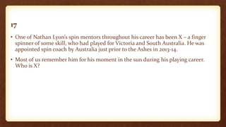 17
• One of Nathan Lyon’s spin mentors throughout his career has been X – a finger
spinner of some skill, who had played for Victoria and South Australia. He was
appointed spin coach by Australia just prior to the Ashes in 2013-14.
• Most of us remember him for his moment in the sun during his playing career.
Who is X?
 