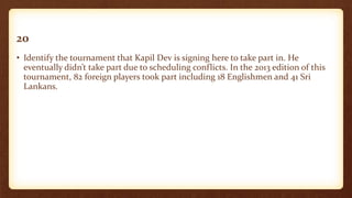 20
• Identify the tournament that Kapil Dev is signing here to take part in. He
eventually didn’t take part due to scheduling conflicts. In the 2013 edition of this
tournament, 82 foreign players took part including 18 Englishmen and 41 Sri
Lankans.
 