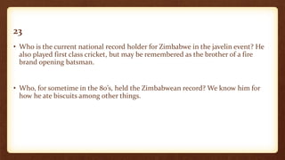 23
• Who is the current national record holder for Zimbabwe in the javelin event? He
also played first class cricket, but may be remembered as the brother of a fire
brand opening batsman.
• Who, for sometime in the 80’s, held the Zimbabwean record? We know him for
how he ate biscuits among other things.
 