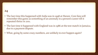 24
• The last time this happened with India was in 1998 at Harare. Core fans will
remember this game as something of an anomaly in a person’s career till it
repeated thrice in 2011.
• The last time it happened with England was in 1986 at the test match in Jamaica,
due to a payment dispute.
• What, going by some crazy numbers, are unlikely to ever happen again?
 