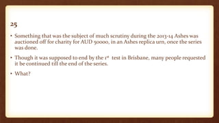 25
• Something that was the subject of much scrutiny during the 2013-14 Ashes was
auctioned off for charity for AUD 50000, in an Ashes replica urn, once the series
was done.
• Though it was supposed to end by the 1st test in Brisbane, many people requested
it be continued till the end of the series.
• What?
 