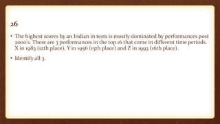 26
• The highest scores by an Indian in tests is mostly dominated by performances post
2000's. There are 3 performances in the top 16 that come in different time periods.
X in 1983 (12th place), Y in 1956 (15th place) and Z in 1993 (16th place).
• Identify all 3.
 