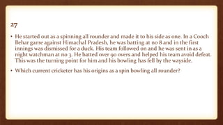 27
• He started out as a spinning all rounder and made it to his side as one. In a Cooch
Behar game against Himachal Pradesh, he was batting at no 8 and in the first
innings was dismissed for a duck. His team followed on and he was sent in as a
night watchman at no 3. He batted over 90 overs and helped his team avoid defeat.
This was the turning point for him and his bowling has fell by the wayside.
• Which current cricketer has his origins as a spin bowling all rounder?
 