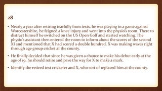 28
• Nearly a year after retiring tearfully from tests, he was playing in a game against
Worcestershire, he feigned a knee injury and went into the physio’s room. There to
distract himself he switched on the US Open Golf and started watching. The
physio’s assistant then entered the room to inform about the scores of the second
XI and mentioned that X had scored a double hundred. X was making waves right
through age group cricket at the county.
• He finally decided that since he was given a chance to make his debut early at the
age of 19, he should retire and pave the way for X to make a mark.
• Identify the retired test cricketer and X, who sort of replaced him at the county.
 