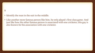 1
• Identify the man in the suit in the middle.
• Like another more famous person like him, he only played 1 first class game. And
just like how the other famous person is associated with one cricketer, this guy is
also known for his association with one cricketer.
 