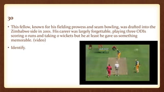 30
• This fellow, known for his fielding prowess and seam bowling, was drafted into the
Zimbabwe side in 2001. His career was largely forgettable, playing three ODIs
scoring 0 runs and taking 0 wickets but he at least he gave us something
memorable. (video)
• Identify.
 