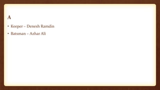 A
• Keeper – Denesh Ramdin
• Batsman – Azhar Ali
 