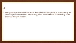 6
• Phillip Bailey is a cricket statistician. He used to record games in a certain way. In
order to prioritize the most important games, he maintained it differently. What
term did this give rise to?
 