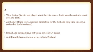 A
• West Indies (Sachin last played a test there in 2002 – India won the series in 2006,
2011 and 2016)
• Zimbabwe (India won a series in Zimbabwe for the first and only time in 2005, a
series that Sachin missed)
• Dravid and Laxman have not won a series in Sri Lanka
• Anil Kumble has not won a series in New Zealand
 