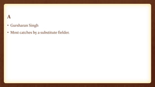 A
• Gursharan Singh
• Most catches by a substitute fielder.
 