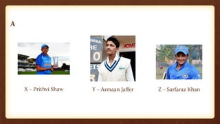 A
X – Prithvi Shaw Y – Armaan Jaffer Z – Sarfaraz Khan
 