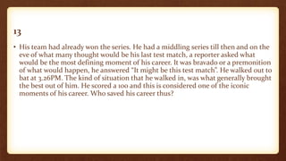 13
• His team had already won the series. He had a middling series till then and on the
eve of what many thought would be his last test match, a reporter asked what
would be the most defining moment of his career. It was bravado or a premonition
of what would happen, he answered “It might be this test match”. He walked out to
bat at 3.26PM. The kind of situation that he walked in, was what generally brought
the best out of him. He scored a 100 and this is considered one of the iconic
moments of his career. Who saved his career thus?
 