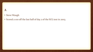 A
• Steve Waugh
• Scored a 100 off the last ball of day 2 of the SCG test in 2003.
 