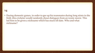 14
• During domestic games, in order to gee up his teammates during long stints in the
field, this cricketer would randomly shout dialogues from an iconic movie. This
led him to be given a nickname which has stuck till date. Who and what
nickname?
 