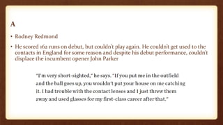 A
• Rodney Redmond
• He scored 162 runs on debut, but couldn’t play again. He couldn’t get used to the
contacts in England for some reason and despite his debut performance, couldn’t
displace the incumbent opener John Parker
 