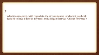 3
• Which tournament, with regards to the circumstances in which it was held,
decided to have a dove as a symbol and a slogan that was ‘Cricket for Peace’?
 