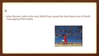 A
• John Davison, who in the 2003 World Cup, scored the then fastest 100 in World
Cups against West Indies
 