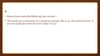 4
• About whom were the following lines written –
• “He would run a university, be a Jamaican Senator. But at 42, the world lost him. It
was one of the few times he never made it to 50.”
 