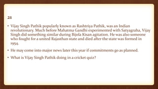 21
• Vijay Singh Pathik popularly known as Rashtriya Pathik, was an Indian
revolutionary. Much before Mahatma Gandhi experimented with Satyagraha, Vijay
Singh did something similar during Bijola Kisan agitation. He was also someone
who fought for a united Rajasthan state and died after the state was formed in
1954.
• He may come into major news later this year if commitments go as planned.
• What is Vijay Singh Pathik doing in a cricket quiz?
 