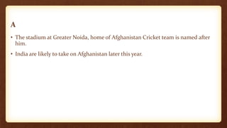 A
• The stadium at Greater Noida, home of Afghanistan Cricket team is named after
him.
• India are likely to take on Afghanistan later this year.
 