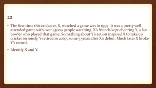 22
• The first time this cricketer, X, watched a game was in 1997. It was a pretty well
attended game with over 45000 people watching. X’s friends kept cheering Y, a fast
bowler who played that game. Something about Y’s action inspired X to take up
cricket seriously. Y retired in 2007, some 5 years after X’s debut. Much later X broke
Y’s record.
• Identify X and Y.
 