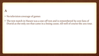 A
• No television coverage of games
• The test match in Harare was a one-off test and is remembered by core fans of
Dravid as the only 100 that came in a losing cause, till well of course the 2011 tour.
 