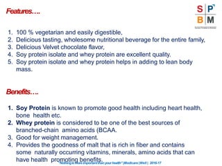 Features….
“Nothingismoreimportantthanyourhealth”|Modicare |Well | 2016-17
1. 100 % vegetarian and easily digestible,
2. Delicious tasting, wholesome nutritional beverage for the entire family,
3. Delicious Velvet chocolate flavor,
4. Soy protein isolate and whey protein are excellent quality.
5. Soy protein isolate and whey protein helps in adding to lean body
mass.
Benefits….
1. Soy Protein is known to promote good health including heart health,
bone health etc.
2. Whey protein is considered to be one of the best sources of
branched-chain amino acids (BCAA.
3. Good for weight management.
4. Provides the goodness of malt that is rich in fiber and contains
some naturally occurring vitamins, minerals, amino acids that can
have health promoting benefits.
 