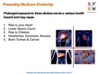 PresentingModicare Envirochip
Prolongedexposureto thesedevicescanbea serioushealth
hazard andmaycause
1. Risk to your Heart
2. Lower Sperm Count.
3. Risk to Children
4. Headaches, Dizziness, Nausea.
5. Brain Tumors & Cancer
“Nothingismoreimportantthanyourhealth”|Modicare |Well | 2016-17
 