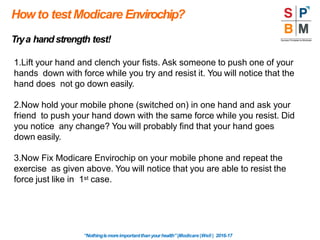 Howto test Modicare Envirochip?
“Nothingismoreimportantthanyourhealth”|Modicare |Well | 2016-17
Trya handstrength test!
1.Lift your hand and clench your fists. Ask someone to push one of your
hands down with force while you try and resist it. You will notice that the
hand does not go down easily.
2.Now hold your mobile phone (switched on) in one hand and ask your
friend to push your hand down with the same force while you resist. Did
you notice any change? You will probably find that your hand goes
down easily.
3.Now Fix Modicare Envirochip on your mobile phone and repeat the
exercise as given above. You will notice that you are able to resist the
force just like in 1st case.
 