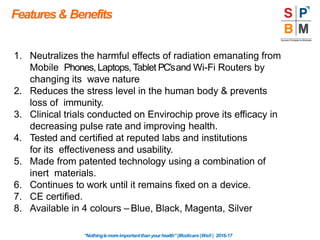 Features& Benefits
“Nothingismoreimportantthanyourhealth”|Modicare |Well | 2016-17
1. Neutralizes the harmful effects of radiation emanating from
Mobile Phones, Laptops, Tablet PC’sand Wi-Fi Routers by
changing its wave nature
2. Reduces the stress level in the human body & prevents
loss of immunity.
3. Clinical trials conducted on Envirochip prove its efficacy in
decreasing pulse rate and improving health.
4. Tested and certified at reputed labs and institutions
for its effectiveness and usability.
5. Made from patented technology using a combination of
inert materials.
6. Continues to work until it remains fixed on a device.
7. CE certified.
8. Available in 4 colours – Blue, Black, Magenta, Silver
 