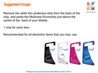 SuggestedUsage
Remove the white thin protective strip from the back of the
chip and paste the Modicare Envirochip just above the
centre of the back of your Mobile.
1 chip for each item.
Recommended for all electronic items that you may use.
“Nothingismoreimportantthanyourhealth”|Modicare |Well | 2016-17
 