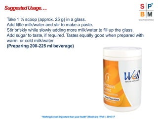 Take 1 ½ scoop (approx. 25 g) in a glass.
Add little milk/water and stir to make a paste.
Stir briskly while slowly adding more milk/water to fill up the glass.
Add sugar to taste, if required. Tastes equally good when prepared with
warm or cold milk/water
(Preparing 200-225 ml beverage)
SuggestedUsage….
“Nothingismoreimportantthanyourhealth”|Modicare |Well | 2016-17
 