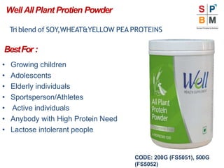 Well All Plant Protien Powder
Triblend of SOY,WHEAT&YELLOW PEA PROTEINS
BestFor :
• Growing children
• Adolescents
• Elderly individuals
• Sportsperson/Athletes
• Active individuals
• Anybody with High Protein Need
• Lactose intolerant people
CODE: 200G (FS5051), 500G
(FS5052)
 
