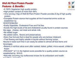•A 100% Vegetarian high quality protein.
•High protein content of more than 84%.
• One serving (10g) of Well All Plant Protein Powder provides 8.4g of high quality
protein.
•Complete Protein source that supplies all the 9 essential amino acids as
established by
WHO/FAO&UNU
•Easily Digestible, Cholesterol Free and Fat free.
•Avoids the high levels of fat and cholesterol usually found in protein sources
like eggs, cheese, red meat and whole milk.
•No added sugar
•No added colors , flavors and preservatives.
•Dairy free formula that is ideal for people who are lactose intolerant.
• Free flowing and highly soluble in liquids without forming lumps.
Neutral in taste such that it can easily be added to almost all food items and
beverages.
•Retains it nutritive value even after cooked, baked, grilled, micro-waved ,chilled or
frozen
•PDCAAS** of 1.0, the highest score possible for a quality protein source as
established by W.H.O.
•Naturally occurring soy isoflavones known for its antioxidant and health
Well All Plant ProteinPowder
Features & Benefits:
 