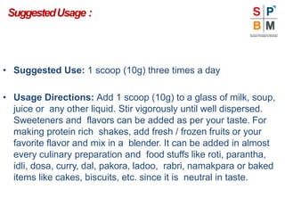 SuggestedUsage :
• Suggested Use: 1 scoop (10g) three times a day
• Usage Directions: Add 1 scoop (10g) to a glass of milk, soup,
juice or any other liquid. Stir vigorously until well dispersed.
Sweeteners and flavors can be added as per your taste. For
making protein rich shakes, add fresh / frozen fruits or your
favorite flavor and mix in a blender. It can be added in almost
every culinary preparation and food stuffs like roti, parantha,
idli, dosa, curry, dal, pakora, ladoo, rabri, namakpara or baked
items like cakes, biscuits, etc. since it is neutral in taste.
 