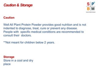 Caution
Well All Plant Protein Powder provides good nutrition and is not
indented to diagnose, treat, cure or prevent any disease.
People with specific medical conditions are recommended to
consult their doctors.
**Not meant for children below 2 years.
Storage
Store in a cool and dry
place
Caution& Storage
 