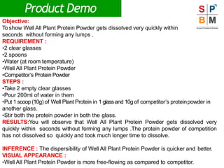 Product Demo
Objective:
To show Well All Plant Protein Powder gets dissolved very quickly within
seconds without forming any lumps .
REQUIREMENT :
•2 clear glasses
•2 spoons
•Water (at room temperature)
•Well All Plant Protein Powder
•Competitor’s Protein Powder
STEPS :
•Take 2 empty clear glasses
•Pour 200ml of water in them
•Put 1 scoop (10g) of Well Plant Protein in 1 glassand 10g of competitor’s proteinpowder in
another glass.
•Stir both the protein powder in both the glass.
RESULTS:You will observe that Well All Plant Protein Powder gets dissolved very
quickly within seconds without forming any lumps .The protein powder of competition
has not dissolved so quickly and took much longer time to dissolve.
INFERENCE : The dispersibility of Well All Plant Protein Powder is quicker and better.
VISUAL APPEARANCE :
•Well All Plant Protein Powder is more free-flowing as compared to competitor.
 
