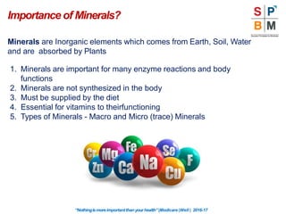 Minerals are Inorganic elements which comes from Earth, Soil, Water
and are absorbed by Plants
1. Minerals are important for many enzyme reactions and body
functions
2. Minerals are not synthesized in the body
3. Must be supplied by the diet
4. Essential for vitamins to theirfunctioning
5. Types of Minerals - Macro and Micro (trace) Minerals
Importance of Minerals?
“Nothingismoreimportantthanyourhealth”|Modicare |Well | 2016-17
 