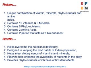 Features….
“Nothingismoreimportantthanyourhealth”|Modicare |Well | 2016-17
1. Unique combination of vitamin, minerals, phyto-nutrients and
amino
acids,
2. Contains 12 Vitamins & 8 Minerals,
3. Contains 6 Phyto-nutrients,
4. Contains 2 Amino Acids.
5. Contains Piperine that acts as a bio-enhancer
Benefits….
1. Helps overcome the nutritional deficiency,
2. Designed in keeping the food habits of Indian population,
3. Helps meet dietary needs of vitamins and minerals,
4. Piperine help enhance the availability of nutrients in the body,
5. Provides phyto-nutrients which have antioxidant effects.
 