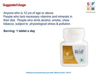 Anyone who is 12 yrs of age or above.
People who lack necessary vitamins and minerals in
their diet. People who drink alcohol, smoke, chew
tobacco, subject to physiological stress & pollution.
Serving: 1 tablet a day
SuggestedUsage
“Nothingismoreimportantthanyourhealth”|Modicare |Well | 2016-17
 