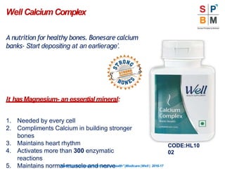 A nutrition for healthy bones. Bonesare calcium
banks- Start depositing at an earlierage’.
It hasMagnesium- an essentialmineral:
1. Needed by every cell
2. Compliments Calcium in building stronger
bones
3. Maintains heart rhythm
4. Activates more than 300 enzymatic
reactions
5. Maintains normal muscle and nerve
Well CalciumComplex
“Nothingismoreimportantthanyourhealth”|Modicare |Well | 2016-17
CODE:HL10
02
 