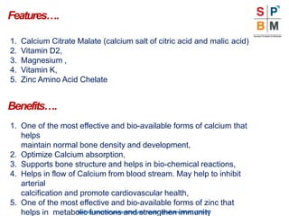 Features….
“Nothingismoreimportantthanyourhealth”|Modicare |Well | 2016-17
1. Calcium Citrate Malate (calcium salt of citric acid and malic acid)
2. Vitamin D2,
3. Magnesium ,
4. Vitamin K,
5. Zinc Amino Acid Chelate
Benefits….
1. One of the most effective and bio-available forms of calcium that
helps
maintain normal bone density and development,
2. Optimize Calcium absorption,
3. Supports bone structure and helps in bio-chemical reactions,
4. Helps in flow of Calcium from blood stream. May help to inhibit
arterial
calcification and promote cardiovascular health,
5. One of the most effective and bio-available forms of zinc that
helps in metabolic functions and strengthen immunity
 