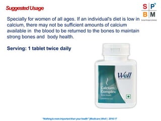 Specially for women of all ages. If an individual's diet is low in
calcium, there may not be sufficient amounts of calcium
available in the blood to be returned to the bones to maintain
strong bones and body health.
Serving: 1 tablet twice daily
SuggestedUsage
“Nothingismoreimportantthanyourhealth”|Modicare |Well | 2016-17
 