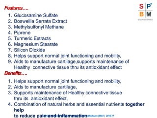 Features….
“Nothingismoreimportantthanyourhealth”|Modicare |Well | 2016-17
1. Glucosamine Sulfate
2. Boswellia Serrata Extract
3. Methylsulfonyl Methane
4. Piprene
5. Turmeric Extracts
6. Magnesium Stearate
7. Silicon Dioxide
8. Helps support normal joint functioning and mobility,
9. Aids to manufacture cartilage,supports maintenance of
Healthy connective tissue thru its antioxidant effect
Benefits….
1. Helps support normal joint functioning and mobility,
2. Aids to manufacture cartilage,
3. Supports maintenance of Healthy connective tissue
thru its antioxidant effect,
4. Combination of natural herbs and essential nutrients together
help
to reduce pain and inflammation
 