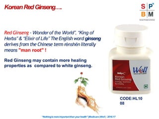 Red Ginseng - Wonder of the World”, “King of
Herbs” & “Elixir of Life” The English word ginseng
derives from the Chinese term rénshēn literally
means "man root" !
Red Ginseng may contain more healing
properties as compared to white ginseng.
KoreanRedGinseng….
CODE:HL10
08
“Nothingismoreimportantthanyourhealth”|Modicare |Well | 2016-17
 