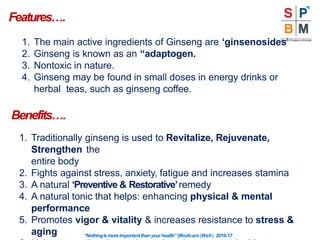 Features….
“Nothingismoreimportantthanyourhealth”|Modicare |Well | 2016-17
1. The main active ingredients of Ginseng are ‘ginsenosides’
2. Ginseng is known as an “adaptogen.
3. Nontoxic in nature.
4. Ginseng may be found in small doses in energy drinks or
herbal teas, such as ginseng coffee.
Benefits….
1. Traditionally ginseng is used to Revitalize, Rejuvenate,
Strengthen the
entire body
2. Fights against stress, anxiety, fatigue and increases stamina
3. A natural ‘Preventive & Restorative’remedy
4. A natural tonic that helps: enhancing physical & mental
performance
5. Promotes vigor & vitality & increases resistance to stress &
aging
 